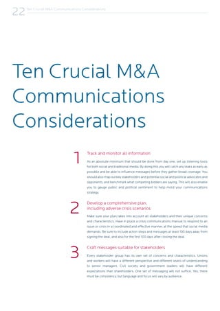 As an absolute minimum that should be done from day one, set up listening tools
for both social and traditional media. By doing this you will catch any leaks as early as
possible and be able to influence messages before they gather broad coverage. You
should also map out key stakeholders and potential social and political advocates and
opponents, and benchmark what competing bidders are saying. This will also enable
you to gauge public and political sentiment to help mold your communications
strategy.
Make sure your plan takes into account all stakeholders and their unique concerns
and characteristics. Have in place a crisis communications manual to respond to an
issue or crisis in a coordinated and effective manner, at the speed that social media
demands. Be sure to include action steps and messages at least 100 days away from
signing the deal, and also for the first 100 days after closing the deal.
Every stakeholder group has its own set of concerns and characteristics. Unions
and workers will have a different perspective and different levels of understanding
to senior managers. Civil society and government leaders will have different
expectations than shareholders. One set of messaging will not suffice. Yes, there
must be consistency, but language and focus will vary by audience.
Ten Crucial M&A
Communications
Considerations
1 Track and monitor all information
Develop a comprehensive plan,
including adverse crisis scenarios
Craft messages suitable for stakeholders
2
3
Ten Crucial M&A Communications Considerations
22
 