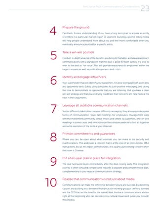 Conduct in-depth analysis of the benefits you bring to the table, and always approach
communications with a standpoint that the deal is good for both parties. It’s wise to
refer to the deal as ‘fair value’. This will provide reassurance to employees within the
target company as well as political opponents and critics.
Your stakeholder map will identify your supporters. It is wise to engage both advocates
and opponents early. Subtly using advocates to push positive messaging, and taking
the time to demonstrate to opponents that you are listening, that you have a clear
win-win strategy and that you are trying to address their concerns will help reduce the
heat in their arguments.
Just as different stakeholders require different messaging, they also require bespoke
forms of communication. Town hall meetings for employees, management calls
with the investment community, direct emails and letters to customers, one-on-one
meetings in some cases, and a microsite on the company website to tie it all together
are some examples of the tools at your disposal.
Where you can, be open about what promises you can make in job security and
plant locations. This addresses a concern that is at the core of all cross-border M&A
transactions, but as this report demonstrates, it is a particularly strong concern when
the buyer is Chinese.
The real hard work begins immediately after the deal closing party. The integration
journey is often long and complex and requires a separate and comprehensive plan,
complementary to your regular communications strategy.
Communications can make the difference between failure and success. Establishing
rapport and building trust between the transaction working group of lawyers, bankers
and the CEO can set the tone for the overall deal. Involve a communications advisor
right at the beginning who can decode cross-cultural issues and guide you through
the process.
Familiarity fosters understanding. If you have a long term plan to acquire an entity
or entities in a particular market region or segment, building a profile in key media
will help people understand more about you and feel more comfortable when you
eventually announce your bid for a specific entity.
Take a win-win position
Identify and engage influencers
Leverage all available communication channels
Provide commitments and guarantees
Put a two-year plan in place for integration
Realize that communications is not just about media
Prepare the ground
5
6
7
8
9
10
4
Ten Crucial M&A Communications Considerations
23
 