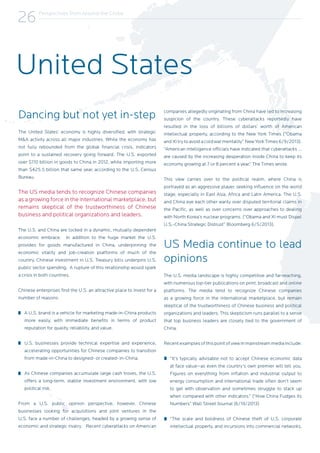 Perspectives from Around the Globe
26
Dancing but not yet in-step
The United States’ economy is highly diversified, with strategic
M&A activity across all major industries. While the economy has
not fully rebounded from the global financial crisis, indicators
point to a sustained recovery going forward. The U.S. exported
over $110 billion in goods to China in 2012, while importing more
than $425.5 billion that same year, according to the U.S. Census
Bureau.
The US media tends to recognize Chinese companies
as a growing force in the international marketplace, but
remains skeptical of the trustworthiness of Chinese
business and political organizations and leaders.
The U.S. and China are locked in a dynamic, mutually dependent
economic embrace. In addition to the huge market the U.S.
provides for goods manufactured in China, underpinning the
economic vitality and job-creation platforms of much of the
country, Chinese investment in U.S. Treasury bills underpins U.S.
public sector spending. A rupture of this relationship would spark
a crisis in both countries.
Chinese enterprises find the U.S. an attractive place to invest for a
number of reasons:
A U.S. brand is a vehicle for marketing made-in-China products
more easily, with immediate benefits in terms of product
reputation for quality, reliability, and value.
U.S. businesses provide technical expertise and experience,
accelerating opportunities for Chinese companies to transition
from made-in-China to designed- or created- in-China.
As Chinese companies accumulate large cash troves, the U.S.
offers a long-term, stabile investment environment, with low
political risk.
From a U.S. public opinion perspective, however, Chinese
businesses looking for acquisitions and joint ventures in the
U.S. face a number of challenges, headed by a growing sense of
economic and strategic rivalry. Recent cyberattacks on American
companies allegedly originating from China have led to increasing
suspicion of the country. These cyberattacks reportedly have
resulted in the loss of billions of dollars’ worth of American
intellectual property, according to the New York Times (“Obama
and Xi try to avoid a cold war mentality” New York Times 6/9/2013).
“American intelligence officials have indicated that cyberattacks …
are caused by the increasing desperation inside China to keep its
economy growing at 7 or 8 percent a year,” The Times wrote.
This view carries over to the political realm, where China is
portrayed as an aggressive player, seeking influence on the world
stage, especially in East Asia, Africa and Latin America. The U.S.
and China eye each other warily over disputed territorial claims in
the Pacific, as well as over concerns over approaches to dealing
with North Korea’s nuclear programs. (“Obama and Xi must Dispel
U.S.-China Strategic Distrust” Bloomberg 6/5/2013).
US Media continue to lead
opinions
The U.S. media landscape is highly competitive and far-reaching,
with numerous top-tier publications on print, broadcast and online
platforms. The media tend to recognize Chinese companies
as a growing force in the international marketplace, but remain
skeptical of the trustworthiness of Chinese business and political
organizations and leaders. This skepticism runs parallel to a sense
that top business leaders are closely tied to the government of
China.
Recent examples of this point of view in mainstream media include:
“It’s typically advisable not to accept Chinese economic data
at face value--as even the country’s own premier will tell you.
Figures on everything from inflation and industrial output to
energy consumption and international trade often don’t seem
to gel with observation and sometimes struggle to stack up
when compared with other indicators.” (“How China Fudges its
Numbers” Wall Street Journal (6/19/2013)
“The scale and boldness of Chinese theft of U.S. corporate
intellectual property, and incursions into commercial networks,
United States
 