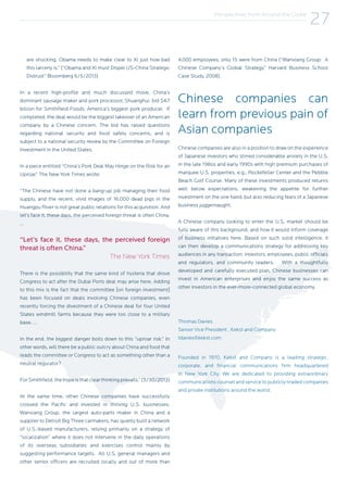 Perspectives from Around the Globe
27
are shocking. Obama needs to make clear to Xi just how bad
this larceny is.” (“Obama and Xi must Dispel US-China Strategic
Distrust” Bloomberg 6/5/2013)
In a recent high-profile and much discussed move, China’s
dominant sausage maker and pork processor, Shuanghui, bid $4.7
billion for Smithfield Foods, America’s biggest pork producer. If
completed, the deal would be the biggest takeover of an American
company by a Chinese concern. The bid has raised questions
regarding national security and food safety concerns, and is
subject to a national security review by the Committee on Foreign
Investment in the United States.
In a piece entitled “China’s Pork Deal May Hinge on the Risk for an
Uproar,” The New York Times wrote:
“The Chinese have not done a bang-up job managing their food
supply, and the recent, vivid images of 16,000 dead pigs in the
Huangpu River is not great public relations for this acquisition. And
let’s face it, these days, the perceived foreign threat is often China.
…
“Let’s face it, these days, the perceived foreign
threat is often China.”
The New York Times
There is the possibility that the same kind of hysteria that drove
Congress to act after the Dubai Ports deal may arise here. Adding
to this mix is the fact that the committee [on foreign investment]
has been focused on deals involving Chinese companies, even
recently forcing the divestment of a Chinese deal for four United
States windmill farms because they were too close to a military
base. …
In the end, the biggest danger boils down to this “uproar risk.” In
other words, will there be a public outcry about China and food that
leads the committee or Congress to act as something other than a
neutral regulator?
ForSmithfield,thehopeisthatclearthinkingprevails.”(5/30/2013)
At the same time, other Chinese companies have successfully
crossed the Pacific and invested in thriving U.S. businesses.
Wanxiang Group, the largest auto-parts maker in China and a
supplier to Detroit Big Three carmakers, has quietly built a network
of U.S.-based manufacturers, relying primarily on a strategy of
“localization” where it does not intervene in the daily operations
of its overseas subsidiaries and exercises control mainly by
suggesting performance targets. All U.S. general managers and
other senior officers are recruited locally and out of more than
4,000 employees, only 15 were from China (“Wanxiang Group: A
Chinese Company’s Global Strategy.” Harvard Business School
Case Study, 2008).
Chinese companies can
learn from previous pain of
Asian companies
Chinese companies are also in a position to draw on the experience
of Japanese investors who stirred considerable anxiety in the U.S.
in the late 198os and early 1990s with high premium purchases of
marquee U.S. properties, e.g., Rockefeller Center and the Pebble
Beach Golf Course. Many of these investments produced returns
well below expectations, weakening the appetite for further
investment on the one hand, but also reducing fears of a Japanese
business juggernaught.
A Chinese company looking to enter the U.S. market should be
fully aware of this background, and how it would inform coverage
of business initiatives here. Based on such solid intelligence, it
can then develop a communications strategy for addressing key
audiences in any transaction: investors, employees, public officials
and regulators, and community leaders. With a thoughtfully
developed and carefully executed plan, Chinese businesses can
invest in American enterprises and enjoy the same success as
other investors in the ever-more-connected global economy.
Thomas Davies
Senior Vice President , Kekst and Company
tdavies@kekst.com
Founded in 1970, Kekst and Company is a leading strategic,
corporate, and financial communications firm headquartered
in New York City. We are dedicated to providing extraordinary
communications counsel and service to publicly-traded companies
and private institutions around the world.
 