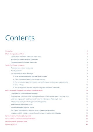 Introduction
What’s driving outbound M&A?
	 Opportunistic investment in the wake of the crisis
	 Acquisition of strategic assets or capabilities
	 Encouragement from Chinese Government
Hurdles for Chinese companies
	 Reputation can make or break a deal
	 A costly premium
	 Five key communications challenges
1. Social resistance stemming from fear of the unknown
2. Political resistance based on competitive concerns
3. Poor employee engagement leads to weak performance, resistance and negative chatter
4. China = Cheap
5. The ‘Muddy Waters’ dynamic and a nervous global investment community
What can Chinese companies do to achieve a fairer valuation?
	 Understand the communications landscape
	 Develop a clear multi-stakeholder strategy based upon unified messaging and a long lead-time
	 Listen and engage early to address social resistance and respond effectively to crises
	 Initiate dialogue early to help allay concern and opposition
	 Address image and branding issues
	 Nurture the merged corporate culture
	 Don’t ignore the customers – retention is much cheaper than acquisition
	 Increase credibility and calm investors through transparent and consistent dialogue
Communications milestones during a deal
Ten Crucial M&A Communications Considerations
Perspectives from around the globe
About MSLGROUP
Contents
2
5
5
5
6
7
7
8
9
9
9
11
13
13
14
14
15
15
16
17
17
18
18
20
22
25
48
 