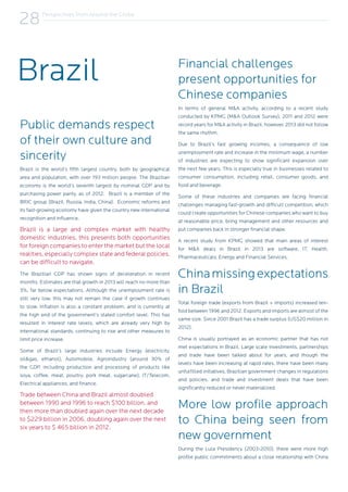 Perspectives from Around the Globe
28
Brazil
Public demands respect
of their own culture and
sincerity
Brazil is the world’s fifth largest country, both by geographical
area and population, with over 193 million people. The Brazilian
economy is the world’s seventh largest by nominal GDP and by
purchasing power parity, as of 2012. Brazil is a member of the
BRIC group (Brazil, Russia, India, China). Economic reforms and
its fast-growing economy have given the country new international
recognition and influence.
Brazil is a large and complex market with healthy
domestic industries, this presents both opportunities
for foreign companies to enter the market but the local
realities, especially complex state and federal policies,
can be difficult to navigate.
The Brazilian GDP has shown signs of deceleration in recent
months. Estimates are that growth in 2013 will reach no more than
3%, far below expectations. Although the unemployment rate is
still very low, this may not remain the case if growth continues
to slow. Inflation is also a constant problem, and is currently at
the high end of the government’s stated comfort level. This has
resulted in interest rate levels, which are already very high by
international standards, continuing to rise and other measures to
limit price increase.
Some of Brazil’s large industries include Energy (electricity,
oil&gas, ethanol), Automobile, Agroindustry (around 30% of
the GDP, including production and processing of products like
soya, coffee, meat, poultry, pork meat, sugarcane), IT/Telecom,
Electrical appliances, and finance.
Trade between China and Brazil almost doubled
between 1990 and 1996 to reach $100 billion, and
then more than doubled again over the next decade
to $229 billion in 2006, doubling again over the next
six years to $ 465 billion in 2012.
Financial challenges
present opportunities for
Chinese companies
In terms of general M&A activity, according to a recent study
conducted by KPMG (M&A Outlook Survey), 2011 and 2012 were
record years for M&A activity in Brazil, however, 2013 did not follow
the same rhythm.
Due to Brazil’s fast growing incomes, a consequence of low
unemployment rate and increase in the minimum wage, a number
of industries are expecting to show significant expansion over
the next few years. This is especially true in businesses related to
consumer consumption, including retail, consumer goods, and
food and beverage.
Some of these industries and companies are facing financial
challenges managing fast-growth and difficult competition, which
could create opportunities for Chinese companies who want to buy
at reasonable price, bring management and other resources and
put companies back in stronger financial shape.
A recent study from KPMG showed that main areas of interest
for M&A deals in Brazil in 2013 are software, IT, Health,
Pharmaceuticals, Energy and Financial Services.
Chinamissingexpectations
in Brazil
Total foreign trade (exports from Brazil + imports) increased ten-
fold between 1996 and 2012. Exports and imports are almost of the
same size. Since 2001 Brazil has a trade surplus (US$20 million in
2012).
China is usually portrayed as an economic partner that has not
met expectations in Brazil. Large scale investments, partnerships
and trade have been talked about for years, and though the
levels have been increasing at rapid rates, there have been many
unfulfilled initiatives, Brazilian government changes in regulations
and policies, and trade and investment deals that have been
significantly reduced or never materialized.
More low profile approach
to China being seen from
new government
During the Lula Presidency (2003-2010), there were more high
profile public commitments about a close relationship with China
 