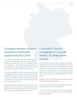 Perspectives from Around the Globe
31
Germany remains a highly
attractive investment
opportunity for China
The backbone of Germany’s economy is the “Mittelstand” –
small and medium enterprises which employ about 80% of the
workforce and generate more than 37% of industrial turnover.
These companies – often family-owned businesses which are
market leaders and hidden champions in their industry niche, are
one of the main reasons for Germany’s economic success.
Due to their high degree of innovation, their strong and often global
brand presence as well as their position in the global market, these
businesses in particular have become very attractive acquisition
or joint venture targets for Chinese companies - offering great
opportunities for both sides in order to stay competitive in a more
and more dynamic world economy.
Against the background of intensified trade and business relations
between Germany and China and the further strengthening of the
political ties between the governments, a further rise in acquisition
activities by Chinese companies in Germany is expected.
China and Chinese
companies in German
media: An ambivalent
picture
China is generally covered in a rather ambivalent way in German
media, sometimes exposed to misunderstandings due to cultural
differences. On the one hand, China is portrayed as a strong and
valuable international partner that can help Germany to maintain
its economic success and welfare. On the other hand, China is
depicted as the “big unknown”, the new superpower with a global
claim to supremacy which could potentially threaten our world in
Europe.
Prejudices still exist and Chinese investors are often
perceived in a skeptical manner.
“China scares. Espionage. The hunt for raw materials. Armament.
How threatening is it?” (Focus title, March 2013)
“The new colonial power is called China, it does not use warships,
but its foreign currency reserves which amount to $3.3 billion.”
(Der Stern, April 2013)
 
