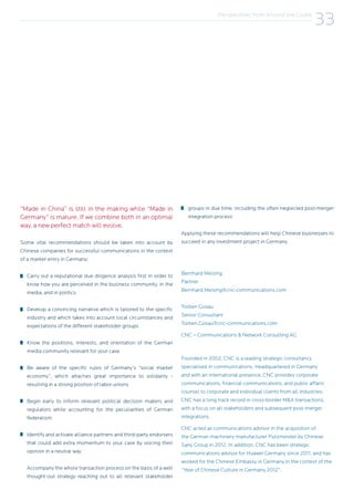 “Made in China” is still in the making while “Made in
Germany” is mature. If we combine both in an optimal
way, a new perfect match will evolve.
Some vital recommendations should be taken into account by
Chinese companies for successful communications in the context
of a market entry in Germany:
Carry out a reputational due diligence analysis first in order to
know how you are perceived in the business community, in the
media, and in politics
Develop a convincing narrative which is tailored to the specific
industry and which takes into account local circumstances and
expectations of the different stakeholder groups
Know the positions, interests, and orientation of the German
media community relevant for your case
Be aware of the specific rules of Germany’s “social market
economy”, which attaches great importance to solidarity -
resulting in a strong position of labor unions
Begin early to inform relevant political decision makers and
regulators while accounting for the peculiarities of German
federalism
Identify and activate alliance partners and third-party endorsers
that could add extra momentum to your case by voicing their
opinion in a neutral way
Accompany the whole transaction process on the basis of a well
thought-out strategy reaching out to all relevant stakeholder
groups in due time, including the often neglected post-merger
integration process
Applying these recommendations will help Chinese businesses to
succeed in any investment project in Germany.
Bernhard Meising
Partner
Bernhard.Meising@cnc-communications.com
							
Torben Gosau
Senior Consultant
Torben.Gosau@cnc-communications.com
CNC – Communications & Network Consulting AG
Founded in 2002, CNC is a leading strategic consultancy
specialised in communications. Headquartered in Germany
and with an international presence, CNC provides corporate
communications, financial communications, and public affairs
counsel to corporate and individual clients from all industries.
CNC has a long track record in cross-border M&A transactions,
with a focus on all stakeholders and subsequent post-merger
integrations.
CNC acted as communications advisor in the acquisition of
the German machinery manufacturer Putzmeister by Chinese
Sany Group in 2012. In addition, CNC has been strategic
communications advisor for Huawei Germany since 2011, and has
worked for the Chinese Embassy in Germany in the context of the
“Year of Chinese Culture in Germany 2012”.
Perspectives from Around the Globe
33
 