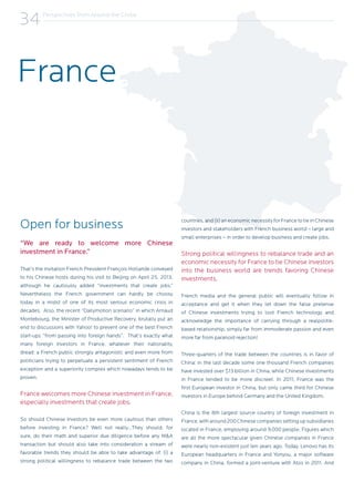 Perspectives from Around the Globe
34
Open for business
“We are ready to welcome more Chinese
investment in France.”
That’s the invitation French President François Hollande conveyed
to his Chinese hosts during his visit to Beijing on April 25, 2013,
although he cautiously added “investments that create jobs.”
Nevertheless the French government can hardly be choosy
today in a midst of one of its most serious economic crisis in
decades. Also, the recent “Dailymotion scenario” in which Arnaud
Montebourg, the Minister of Productive Recovery, brutally put an
end to discussions with Yahoo! to prevent one of the best French
start-ups “from passing into foreign hands”. That’s exactly what
many foreign investors in France, whatever their nationality,
dread: a French public strongly antagonistic and even more from
politicians trying to perpetuate a persistent sentiment of French
exception and a superiority complex which nowadays tends to be
proven.
France welcomes more Chinese investment in France,
especially investments that create jobs.
So should Chinese investors be even more cautious than others
before investing in France? Well not really…They should, for
sure, do their math and superior due diligence before any M&A
transaction but should also take into consideration a stream of
favorable trends they should be able to take advantage of: (i) a
strong political willingness to rebalance trade between the two
countries, and (ii) an economic necessity for France to tie in Chinese
investors and stakeholders with French business world – large and
small enterprises – in order to develop business and create jobs.
Strong political willingness to rebalance trade and an
economic necessity for France to tie Chinese investors
into the business world are trends favoring Chinese
investments.
French media and the general public will eventually follow in
acceptance and get it when they let down the false pretense
of Chinese investments trying to loot French technology and
acknowledge the importance of carrying through a realpolitik-
based relationship, simply far from immoderate passion and even
more far from paranoid rejection!
Three-quarters of the trade between the countries is in favor of
China: in the last decade some one thousand French companies
have invested over $13 billion in China, while Chinese investments
in France tended to be more discreet. In 2011, France was the
first European investor in China, but only came third for Chinese
investors in Europe behind Germany and the United Kingdom.
China is the 8th largest source country of foreign investment in
France,witharound200Chinesecompaniessettingupsubsidiaries
located in France, employing around 9,000 people. Figures which
are all the more spectacular given Chinese companies in France
were nearly non-existent just ten years ago. Today, Lenovo has its
European headquarters in France and Yonyou, a major software
company in China, formed a joint-venture with Atos in 2011. And
France
 