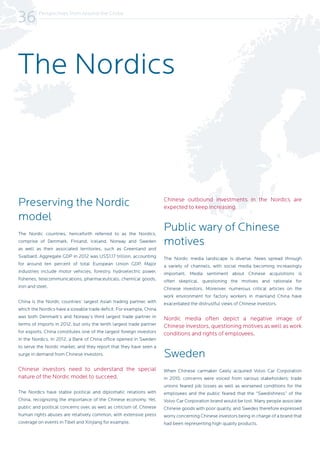 Perspectives from Around the Globe
36
Preserving the Nordic
model
The Nordic countries, henceforth referred to as the Nordics,
comprise of Denmark, Finland, Iceland, Norway and Sweden
as well as their associated territories, such as Greenland and
Svalbard. Aggregate GDP in 2012 was US$1.17 trillion, accounting
for around ten percent of total European Union GDP. Major
industries include motor vehicles, forestry, hydroelectric power,
fisheries, telecommunications, pharmaceuticals, chemical goods,
iron and steel.
China is the Nordic countries’ largest Asian trading partner, with
which the Nordics have a sizeable trade deficit. For example, China
was both Denmark’s and Norway’s third largest trade partner in
terms of imports in 2012, but only the tenth largest trade partner
for exports. China constitutes one of the largest foreign investors
in the Nordics. In 2012, a Bank of China office opened in Sweden
to serve the Nordic market, and they report that they have seen a
surge in demand from Chinese investors.
Chinese investors need to understand the special
nature of the Nordic model to succeed.
The Nordics have stable political and diplomatic relations with
China, recognizing the importance of the Chinese economy. Yet,
public and political concerns over, as well as criticism of, Chinese
human rights abuses are relatively common, with extensive press
coverage on events in Tibet and Xinjiang for example.
Chinese outbound investments in the Nordics are
expected to keep increasing.
Public wary of Chinese
motives
The Nordic media landscape is diverse. News spread through
a variety of channels, with social media becoming increasingly
important. Media sentiment about Chinese acquisitions is
often skeptical, questioning the motives and rationale for
Chinese investors. Moreover, numerous critical articles on the
work environment for factory workers in mainland China have
exacerbated the distrustful views of Chinese investors.
Nordic media often depict a negative image of
Chinese investors, questioning motives as well as work
conditions and rights of employees.
Sweden
When Chinese carmaker Geely acquired Volvo Car Corporation
in 2010, concerns were voiced from various stakeholders; trade
unions feared job losses as well as worsened conditions for the
employees and the public feared that the “Swedishness” of the
Volvo Car Corporation brand would be lost. Many people associate
Chinese goods with poor quality, and Swedes therefore expressed
worry concerning Chinese investors being in charge of a brand that
had been representing high quality products.
The Nordics
 