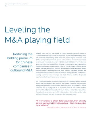 Leveling the
M&A playing field
Reducing the
bidding premium
for Chinese
companies in
outbound M&A
“If you’re making a billion dollar acquisition, then a twenty
percent premium is 200 million dollars – this is not a number
to be sniffed at.”
Johan Björkstén, Chairman of MSLGROUP in China
Between 2005 and 2011, the number of China’s overseas acquisitions tripled to
177 and jumped five-fold in value to $63 billion1
. Activity remained strong in 2012
with outbound deals totaling $64.6 billion, the second highest on record since
2001 according to Mergermarket2
. China’s outbound direct investment is expected
to continue to increase by 15 percent in 2013 to reach $88.7 billion3
as the Chinese
government planners have said China will adopt a more proactive opening-up policy.
Western countries are actively courting China for FDI, particularly in Europe, where
leaders have realized domestic solutions are not necessarily the best way to protect
national interests, and foreign bids are being seriously considered provided the
proposed deal makes financial sense or there are strategic benefits. Furthermore,
ongoing economic woes in Europe and North America continue to provide
opportunities that make financial sense for buyers.
Yet, Chinese companies continue to face significant hurdles acquiring overseas
assets. Anecdotal evidence also suggests that Chinese companies pay more than
their global peers for acquisition targets: advisors to deals recounted that Chinese
companies end up paying up to 15 to 20 percent premium. MSLGROUP in China
Chairman Johan Björkstén notes that “If you’re making a billion dollar acquisition,
then a twenty percent premium is 200 million dollars – this is not a number to be
sniffed at.” Moreover, even with the premium, deal results are mixed.
Leveling the M&A playing field
2
 