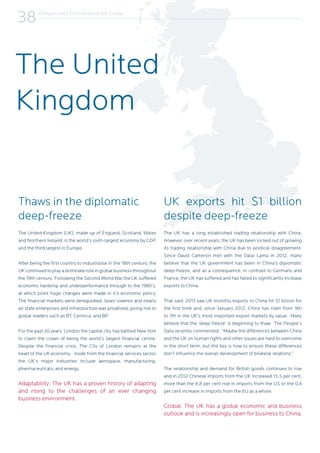 Perspectives from Around the Globe
38
Thaws in the diplomatic
deep-freeze
The United Kingdom (UK), made up of England, Scotland, Wales
and Northern Ireland, is the world’s sixth-largest economy by GDP,
and the third largest in Europe.
After being the first country to industralise in the 18th century, the
UK continued to play a dominate role in global business throughout
the 19th century. Following the Second World War the UK suffered
economic hardship and underperformance through to the 1980’s,
at which point huge changes were made in it’s economic policy.
The financial markets were deregulated, taxes loweres and nearly
all state enterprises and infrastructure was privatised, giving rise to
global leaders such as BT, Centrica, and BP.
For the past 20 years, London the capital city, has battled New York
to claim the crown of being the world’s largest financial centre.
Despite the financial crisis, The City of London remains at the
heart of the UK economy. Aside from the financial services sector,
the UK’s major industries include aerospace, manufacturing,
pharmaceuticals, and energy.
Adaptability: The UK has a proven history of adapting
and rising to the challenges of an ever changing
business environment.
UK exports hit $1 billion
despite deep-freeze
The UK has a long established trading relationship with China.
However, over recent years, the UK has been locked out of growing
its trading relationship with China due to political disagreement.
Since David Cameron met with the Dalai Lama in 2012, many
believe that the UK government has been in China’s diplomatic
deep-freeze, and as a consequence, in contrast to Germany and
France, the UK has suffered and has failed to significantly increase
exports to China.
That said, 2013 saw UK monthly exports to China hit $1 billion for
the first time and, since January 2012, China has risen from 9th
to 7th in the UK’s most important export markets by value. Many
believe that the ‘deep freeze’ is beginning to thaw. The People’s
Daily recently commented; “Maybe the differences between China
and the UK on human rights and other issues are hard to overcome
in the short term, but the key is how to ensure these differences
don’t influence the overall development of bilateral relations.”
The relationship and demand for British goods continues to rise
and in 2012 Chinese imports from the UK increased 15.5 per cent,
more than the 8.8 per cent rise in imports from the US or the 0.4
per cent increase in imports from the EU as a whole.
Global: The UK has a global economic and business
outlook and is increasingly open for business to China.
The United
Kingdom
 