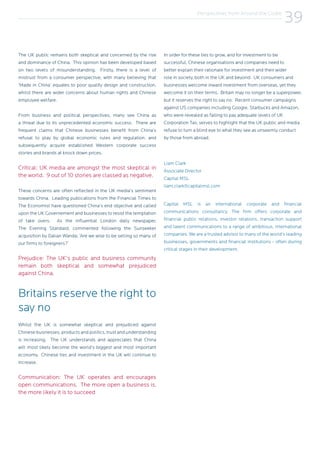 Perspectives from Around the Globe
39
The UK public remains both skeptical and concerned by the rise
and dominance of China. This opinion has been developed based
on two levels of misunderstanding. Firstly, there is a level of
mistrust from a consumer perspective, with many believing that
‘Made in China’ equates to poor quality design and construction,
whilst there are wider concerns about human rights and Chinese
employee welfare.
From business and political perspectives, many see China as
a threat due to its unprecedented economic success. There are
frequent claims that Chinese businesses benefit from China’s
refusal to play by global economic rules and regulation, and
subsequently acquire established Western corporate success
stories and brands at knock down prices.
Critical: UK media are amongst the most skeptical in
the world. 9 out of 10 stories are classed as negative.
These concerns are often reflected in the UK media’s sentiment
towards China. Leading publications from the Financial Times to
The Economist have questioned China’s end objective and called
upon the UK Governement and businesses to resist the temptation
of take overs. As the influential London daily newspaper,
The Evening Standard, commented following the Sunseeker
acquisition by Dalian Wanda; ‘Are we wise to be selling so many of
our firms to foreigners?’
Prejudice: The UK’s public and business community
remain both skeptical and somewhat prejudiced
against China.
Britains reserve the right to
say no
Whilst the UK is somewhat skeptical and prejudiced against
Chinese businesses, products and politics, trust and understanding
is increasing. The UK understands and appreciates that China
will most likely become the world’s biggest and most important
economy. Chinese ties and investment in the UK will continue to
increase.
Communication: The UK operates and encourages
open communications. The more open a business is,
the more likely it is to succeed
In order for these ties to grow, and for investment to be
successful, Chinese organisations and companies need to
better explain their rationale for investment and their wider
role in society, both in the UK and beyond. UK consumers and
businesses welcome inward investment from overseas, yet they
welcome it on their terms. Britain may no longer be a superpower,
but it reserves the right to say no. Recent consumer campaigns
against US companies including Google, Starbucks and Amazon,
who were revealed as failing to pay adequate levels of UK
Corporation Tax, serves to highlight that the UK public and media
refuse to turn a blind eye to what they see as unseemly conduct
by those from abroad.
Liam Clark
Associate Director
Capital MSL
liam.clark@capitalmsl.com
Capital MSL is an international corporate and financial
communications consultancy. The firm offers corporate and
financial public relations, investor relations, transaction support
and talent communications to a range of ambitious, international
companies. We are a trusted advisor to many of the world’s leading
businesses, governments and financial institutions − often during
critical stages in their development.
 