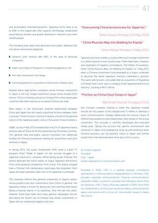 Perspectives from Around the Globe
41
and accelerated internationalization. Japanese firms have a lot
to offer in this regard with their superior technology, established
world-famous brands and global distribution channels plus their
skilled people.
The following past deals that attracted most public attention fall
into above mentioned categories:
Lenovo’s joint venture with NEC in the area of personal
computers
Haier’s purchase of Panasonic’s household appliance unit
Hon Hai’s investment into Sharp
Sunning Appliance’s acquisition of electronics retailer Laox
Despite these high-profile examples actual Chinese investment
in Japan is still low. Single investment values rarely exceed $100
million.ThisisinstrikingcontrasttoChineseFDIinotherdeveloped
countries that often reaches or exceeds $1 billion per deal.
Main reason is the historically strained relationship between
China and Japan that still leads to political frictions between both
countries. These frictions continue to heavily influence the general
stance of the Japanese public versus China and Chinese investors.
A BBC survey in May 2013 revealed that only 5% of Japanese have a
positive view of China, by far the lowest among 25 polled countries.
This general view and public opinion translates into additional
hurdles for Chinese businesses looking for acquisitions and joint
ventures in Japan.
In spring 2013, the public broadcaster NHK aired a 3-part TV
program titled “Made in Japan” on the survival struggle of a
Japanese electronics company. While being purely fictional this
drama depicted the harsh reality of major Japanese electronics
firms amid growing competition from China. The drama showed
how a Chinese firm deliberately lured away key engineers from
Japan and later planned a take-over of its Japanese counterpart.
This example reflects the general uneasiness of Japan’s public
versus products but also investments from China. In general, the
Japanese media is known for being very fact-oriented and mainly
taking a neutral stance in its reporting. Over the last two years,
however, there have been also many general newspaper articles
describing the recent rise of Chinese real estate investments in
Japan with an underlying negative sub tone.
“Overcoming China tensions key for Japan Inc.”
Nihon Keizai Shimbun (20 May 2013)
“ China Muscles Way into Bidding for Elpida”
Nihon Keizai Shimbun (1 May 2012)
Japanese business media is usually referring to foreign investment
in a rather neutral or even positive way. There have been, however,
also examples of negative connotations. The Nikkei, for example,
titled “China Muscles Way into Bidding for Elpida” on 1 May 2012,
when a Chinese investment fund emerged as a major contender
to become the failed Japanese memory chipmaker’s sponsor.
The same article even concluded that an acquisition of Elpida by
a Chinese fund could “spur a collapse of the Japanese electronics
industry”, quoting a METI official.
“Friction as China Clout Grows in Japan”
Wallstreet Journal (5 August 2012)
Any Chinese company looking to enter the Japanese market
should be fully aware of this background. It needs to develop a
solid communications strategy addressing the various issues of
different key audiences and stakeholders well ahead of the actual
investment. This includes a carefully developed and executed
media plan. Taking into account the specific environment and
obstacles in Japan and strategically tying up with potential allies
Chinese business can successfully invest in Japan and further
propel their internationalization drive also in this country.
Dr. Jochen Legewie
President
CNC – Japan
jochen.legewie@cnc-communications.com
Founded in 2002, CNC is a leading strategic consultancy
specialized in communications headquartered in Germany. CNC
provides corporate communications, financial communications,
and public affairs counsel to corporate and individual clients from
all industries. CNC’s Tokyo office was opened in 2004. Since then
has established a strong track record providing communications
advice and service with a focus on cross-border issues to nearly
100 clients.
 