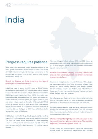 Perspectives from Around the Globe
42
Progress requires patience
While India is still among the fastest growing economies in the
world, growth has slowed to decade’s low of 5%. The GDP is valued
at $1.824 trillion (nominal) and the major components of the
economy are agriculture (15.7% of GDP), services (55% of GDP)
and industry (28%of GDP).
Growth is slowing, yet India is among the fastest
growing economies in the world.
India-China trade in goods for 2012 stood at $66.57 billion,
recording a decline of almost 10%. This decline in overall bilateral
trade can be attributed to decline in both India’s exports to China
(@20%) and India’s imports from China (@5%). Commodity-wise,
bilateral trade was dominated by reactors, boilers, machinery, etc;
electric machinery, sound equipment, etc; organic chemicals; ores
and cotton. India’s exports to China for 2012 reached US$18.8
billion, recording a decline of more almost 20% y-o-y whereas
imports touched a total of $47.75 billion, recording a decline of
more than 5% over the figure for 2011. Trade deficit for India for
Jan-Oct, 2012 stood at $29 billion.
In 2012, India was the 15th largest trading partner of China with a
shareof1.72%inChina’soveralltrade,recordingadeclineofalmost
10% y-o-y; 7th largest export destination for China, comprising
a share of 2.33% of overall Chinese exports and 19th among the
countries exporting to China with a share of 1.1% in overall imports
by China.
M&A was at its peak in India between 2006 and 2008, picking up
momentum first in 2003. After the economic crisis, corporations
put on hold inorganic growth plans and opted for investment in
capacity or organic growth.
M&A deals have been flagging, but there seems to be
a revival now. Sectors such as clean energy and clinical
research are in focus.
However, we are again seeing a revival of interest in M&A. Large-
cap players are acquiring firms in the technology, software, clean
energy, etc, spaces. Among start-ups, clean energy, software,
telecom and data analytics are the favourites. Indian firms are
focusing on firms in countries like Malaysia, Thailand and South
Africa. The West is not very attractive.
Many European and Japanese firms are buying attractive Indian
firms in unconventional sectors such as polymers, engineering
(fibreglass, for instance), clinical research and auto ancillaries.
Focused, strategic deals are expected, rather than hostile bids or
bidding wars. Asian buyers, including from China, are looking to
India. However, completing the transactions is troublesome due to
regulatory issues and red tape.
Chinese firms entering India will not have it easy as the
two countries share a tense relationship. There will be
regulatory hurdles and public suspicion.
China is viewed with suspicion by both the general public and in
political circles. This is a legacy of the war fought with China and
India
 