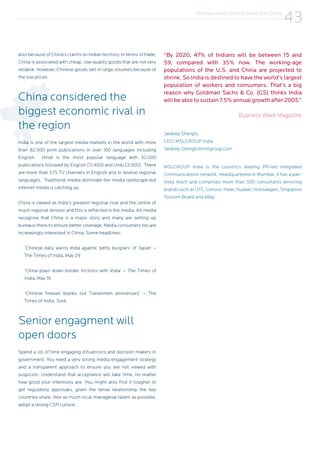 also because of China’s claims on Indian territory. In terms of trade,
China is associated with cheap, low-quality goods that are not very
reliable. However, Chinese goods sell in large volumes because of
the low prices.
China considered the
biggest economic rival in
the region
India is one of the largest media markets in the world with more
than 82,000 print publications in over 100 languages including
English. Hindi is the most popular language with 32,000
publications followed by English (11,400) and Urdu (3,000). There
are more than 575 TV channels in English and in several regional
languages. Traditional media dominate the media landscape but
internet media is catching up.
China is viewed as India’s greatest regional rival and the centre of
much regional tension and this is reflected in the media. All media
recognise that China is a major story and many are setting up
bureaux there to ensure better coverage. Media consumers too are
increasingly interested in China. Some headlines:
‘Chinese daily warns India against ‘petty burglars’ of Japan’ –
The Times of India, May 29
‘China plays down border frictions with India’ – The Times of
India, May 16
‘Chinese firewall blanks out Tiananmen anniversary’ – The
Times of India, June
Senior engagment will
open doors
Spend a lot of time engaging influencers and decision makers in
government. You need a very strong media engagement strategy
and a transparent approach to ensure you are not viewed with
suspicion. Understand that acceptance will take time, no matter
how good your intentions are. You might also find it tougher to
get regulatory approvals, given the tense relationship the two
countries share. Hire as much local managerial talent as possible,
adopt a strong CSR culture.
“By 2020, 47% of Indians will be between 15 and
59, compared with 35% now. The working-age
populations of the U.S. and China are projected to
shrink. So India is destined to have the world’s largest
population of workers and consumers. That’s a big
reason why Goldman Sachs & Co. (GS) thinks India
will be able to sustain 7.5% annual growth after 2005.”
Business Week Magazine
Jaideep Shergill,
CEO, MSLGROUP India
Jaideep.Shergill@mslgroup.com
MSLGROUP India is the country’s leading PR-led integrated
communications network. Headquartered in Mumbai, it has a pan-
India reach and comprises more than 500 consultants servicing
brands such as UTC, Lenovo, Haier, Huawei, Volkswagen, Singapore
Tourism Board and eBay.
Perspectives from Around the Globe
43
 