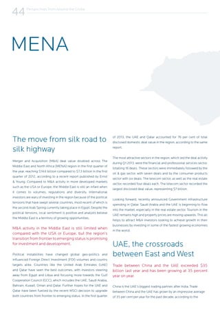 Perspectives from Around the Globe
44
The move from silk road to
silk highway
Merger and Acquisition (M&A) deal value doubled across The
Middle East and North Africa (MENA) region in the first quarter of
the year, reaching $14.6 billion compared to $7.3 billion in the first
quarter of 2012, according to a recent report published by Ernst
& Young. Compared to M&A activity in more developed markets
such as the USA or Europe, the Middle East is still an infant when
it comes to volumes, regulations and diversity. International
investors are wary of investing in the region because of the political
tensions that have swept several countries, most recent of which is
the second Arab Spring currently taking place in Egypt. Despite the
political tensions, local sentiment is positive and analysts believe
the Middle East is a territory of growing opportunities.
M&A activity in the Middle East is still limited when
compared with the USA or Europe, but the region’s
transition from frontier to emerging status is promising
for investment and development.
Political instabilities have changed global geo-politics and
influenced Foreign Direct Investment (FDI) volumes and country
targets alike. Countries like the United Arab Emirates (UAE)
and Qatar have seen the best outcomes, with investors steering
away from Egypt and Libya and focusing more towards the Gulf
Cooperation Council (GCC), which includes the UAE, Saudi Arabia,
Bahrain, Kuwait, Oman and Qatar. Further hopes for the UAE and
Qatar have been fuelled by the recent MSCI decision to upgrade
both countries from frontier to emerging status. In the first quarter
of 2013, the UAE and Qatar accounted for 76 per cent of total
disclosed domestic deal value in the region, according to the same
report.
The most attractive sectors in the region, which led the deal activity
during Q1 2013, were the financial and professional services sector,
totalling 16 deals. These sectors were immediately followed by the
oil & gas sector, with seven deals and by the consumer products
sector with six deals. The telecom sector, as well as the real estate
sector, recorded four deals each. The telecom sector recorded the
largest disclosed deal value, representing $7 billion.
Looking forward, recently announced Government infrastructure
spending in Qatar, Saudi Arabia and the UAE is beginning to flow
into the market, especially in the real estate sector. Tourism in the
UAE remains high and property prices are moving upwards. This all
helps to attract M&A investors looking to achieve growth in their
businesses by investing in some of the fastest growing economies
in the world.
UAE, the crossroads
between East and West
Trade between China and the UAE exceeded $35
billion last year and has been growing at 35 percent
year on year.
China is the UAE’s biggest trading partner, after India. Trade
between China and the UAE has grown by an impressive average
of 35 per cent per year for the past decade, according to the
MENA
 