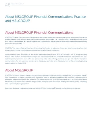 MSLGROUP Financial Communications offers specialist, best-in-class advisory and other services across the world’s major financial and
business markets. Financial brands within the group include Kekst and Company, CNC Communications & Network Consulting, Capital
MSL, Publicis Consultants and JKL. The firm has more than 50 professionals working within the financial practice across Asia, with a strong
presence in China and India.
MSLGROUP has teams in Beijing, Shanghai and Hong Kong fully focused on supporting Chinese and global companies achieve their
global ambitions through communications counsel around complex financial transactions.
These borderless teams advise daily on deal-related stakeholder communications. MSLGROUP offers a host of services including
financial public relations, investor relations, mergers and acquisitions (friendly and contested, international and domestic) and post-
deal integration programmes, share offers and restructurings, initial public offerings, divestures and spin-offs and other transaction
communications. The firm was ranked second in terms of deal value and first in terms of deal volume in for M&A rankings by a leading
industry report in for the year 2012.
MSLGROUP is Publicis Groupe’s strategic communications and engagement group, advising in all aspects of communication strategy:
from consumer PR to financial communications, from public affairs to reputation management and from crisis communications to
experiential marketing and events. With more than 3,500 people across close to 100 offices worldwide, MSLGROUP is also the largest
PR network in fast-growing China and India. The group offers strategic planning and counsel, insight-guided thinking and big, compelling
ideas – followed by thorough execution.
Learn more about us at: mslgroup.com blog.mslgroup.com | Twitter: @msl_group | Facebook: www.facebook.com/mslgroup
About MSLGROUP Financial Communications
About MSLGROUP Financial Communications Practice
and MSLGROUP
About MSLGROUP
About MSLGROUP
48
 