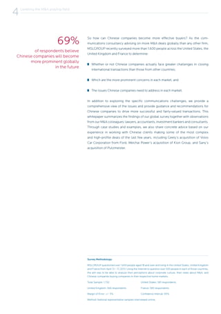 Survey Methodology:
MSLGROUP questioned over 1,600 people aged 18 and over and living in the United States, United Kingdom
and France from April 13 – 17, 2013. Using the Internet to question over 500 people in each of those countries,
the aim was to be able to analyze their perceptions about corporate culture, their views about M&A, and
Chinese companies buying companies in their respective home markets.
Total Sample: 1,732			 United States: 581 respondents
United Kingdom: 566 respondents		 France: 585 respondents
Margin of Error: +/- 5%			 Confidence Interval: 95%
Method: National representative samples interviewed online.
So how can Chinese companies become more effective buyers? As the com-
munications consultancy advising on more M&A deals globally than any other firm,
MSLGROUP recently surveyed more than 1,600 people across the United States, the
United Kingdom and France to determine:
Whether or not Chinese companies actually face greater challenges in closing
international transactions than those from other countries;
Which are the more prominent concerns in each market, and
The issues Chinese companies need to address in each market.
In addition to exploring the specific communications challenges, we provide a
comprehensive view of the issues and provide guidance and recommendations for
Chinese companies to drive more successful and fairly-valued transactions. This
whitepaper summarizes the findings of our global survey together with observations
from our M&A colleagues: lawyers, accountants, investment bankers and consultants.
Through case studies and examples, we also share concrete advice based on our
experience in working with Chinese clients making some of the most complex
and high-profile deals of the last few years, including Geely’s acquisition of Volvo
Car Corporation from Ford, Weichai Power’s acquisition of Kion Group, and Sany’s
acquisition of Putzmeister.
of respondents believe
Chinese companies will become
more prominent globally
in the future
69%
Leveling the M&A playing field
4
 