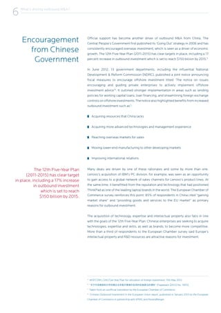 Encouragement
from Chinese
Government
Official support has become another driver of outbound M&A from China. The
Central People’s Government first published its ‘Going Out’ strategy in 2006 and has
consistently encouraged overseas investment, which is seen as a driver of economic
growth. The 12th Five-Year Plan (2011-2015) has clear targets in place, including a 17
percent increase in outbound investment which is set to reach $150 billion by 2015.5
In June 2012, 13 government departments, including the influential National
Development & Reform Commission (NDRC), published a joint notice announcing
fiscal measures to encourage offshore investment titled ‘The notice on issues
encouraging and guiding private enterprises to actively implement offshore
investment advice’6
. It outlined stronger implementation in areas such as lending
policies for working capital loans, loan financing, and streamlining foreign exchange
controlsonoffshoreinvestments.Thenoticealsohighlightedbenefitsfromincreased
outbound investment such as7
:
Acquiring resources that China lacks
Acquiring more advanced technologies and management experience
Reaching overseas markets for sales
Moving lower-end manufacturing to other developing markets
Improving international relations
Many deals are driven by one of these rationales and some by more than one.
Lenovo’s acquisition of IBM’s PC division, for example, was seen as an opportunity
to gain access to a global network of sales channels for Lenovo’s product lines. At
the same time, it benefitted from the reputation and technology that had positioned
ThinkPad as one of the leading laptop brands in the world. The European Chamber of
Commerce survey reinforces this point: 85% of respondents in China cited “gaining
market share” and “providing goods and services to the EU market” as primary
reasons for outbound investment.
The acquisition of technology, expertise and intellectual property also falls in line
with the goals of the 12th Five-Year Plan: Chinese enterprises are seeking to acquire
technologies, expertise and skills, as well as brands, to become more competitive.
More than a third of respondents to the European Chamber survey said Europe’s
intellectual property and R&D resources are attractive reasons for investment.
5
MOFCOM’s 12th Five-Year Plan for utilization of foreign investment, 15th May 2012.
6
“关于印发鼓励和引导民营企业积极开展境外投资的实施意见的通知” (Fagaiwaizi [2012] No. 1905).
7
Taken from an unofficial translation by the European Chamber of Commerce.
8
Chinese Outbound Investment in the European Union report, published in January 2013 by the European
Chamber of Commerce in partnership with KPMG and RolandBerger.
6What’s driving outbound M&A?
6
The 12th Five-Year Plan
(2011-2015) has clear target
in place, including a 17% increase
in outbound investment
which is set to reach
$150 billion by 2015.
 