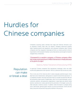 Hurdles for
Chinese companies
Reputation
can make
or break a deal
Companies acquiring assets overseas face legal and financial intricacies such
as regulatory hurdles, labor laws, tax regimes, managing intellectual property
rights, banking systems and regulations, and corporate competition laws. Chinese
companies also face regulatory challenges at home, as cited by almost a third of
respondents to the European Chamber survey. Deal advisors are brought on board to
navigate these complexities.
In particular, Chinese companies face reputational challenges, which are often
insufficiently addressed or even ignored. Yet this is a decision that can be very costly.
Price is only one of the criteria by which a seller evaluates potential buyers. Every
deal has its own characteristics, taking place in a specific environment and sector; in
a competitive situation, the buyer and seller have to consider how well the offer will
be received by a wide variety of stakeholders, which can include employees, unions,
customers, partners, and grassroots organizations. Large deals also attract media
attention and become closely watched by the authorities in the target country who
often advocate a national solution. In addition, when the brand or company being
sold is well-known, general public reaction can also be emotional. Unions are also
likely to become involved and may quickly interfere in the process.
7Hurdles for Chinese companies
7
“Compared to a western company, a Chinese company often
has to pay some premium in M&A transactions simply because
of its point of origin.”
David Xu, Partner, Transactions & Restructuring, KPMG
 