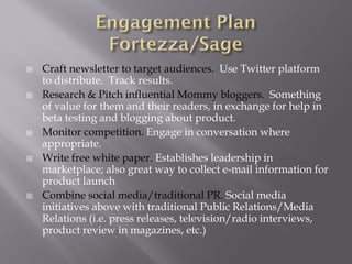 Craft newsletter to target audiences. Use Twitter platform
to distribute. Track results.
Research & Pitch influential Mommy bloggers. Something
of value for them and their readers, in exchange for help in
beta testing and blogging about product.
Monitor competition. Engage in conversation where
appropriate.
Write free white paper. Establishes leadership in
marketplace; also great way to collect e-mail information for
product launch
Combine social media/traditional PR. Social media
initiatives above with traditional Public Relations/Media
Relations (i.e. press releases, television/radio interviews,
product review in magazines, etc.)
 