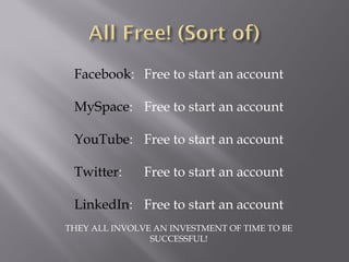 Facebook: Free to start an account

 MySpace: Free to start an account

 YouTube: Free to start an account

 Twitter:      Free to start an account

 LinkedIn: Free to start an account
THEY ALL INVOLVE AN INVESTMENT OF TIME TO BE
                SUCCESSFUL!
 