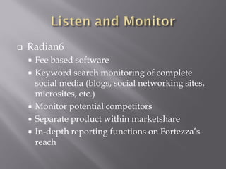 Radian6
 Fee based software
 Keyword search monitoring of complete
 social media (blogs, social networking sites,
 microsites, etc.)
 Monitor potential competitors
 Separate product within marketshare
 In-depth reporting functions on Fortezza’s
 reach
 