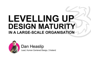 Dan Heaslip
Lead, Human Centered Design, 3 Ireland
IN A LARGE-SCALE ORGANISATION
DESIGN MATURITY
 