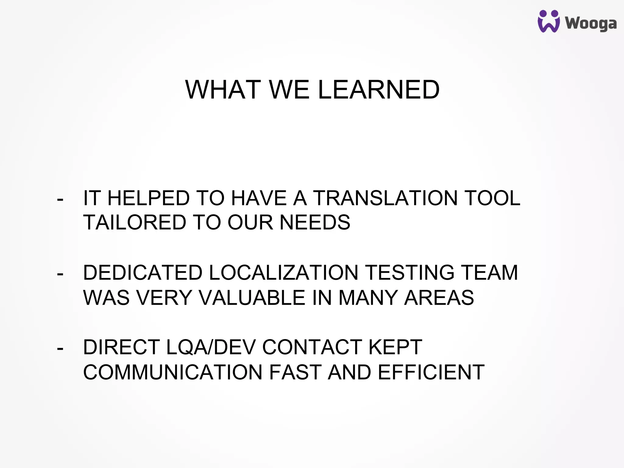 -  IT HELPED TO HAVE A TRANSLATION TOOL
TAILORED TO OUR NEEDS
-  DEDICATED LOCALIZATION TESTING TEAM
WAS VERY VALUABLE IN MANY AREAS
-  DIRECT LQA/DEV CONTACT KEPT
COMMUNICATION FAST AND EFFICIENT
WHAT WE LEARNED
 