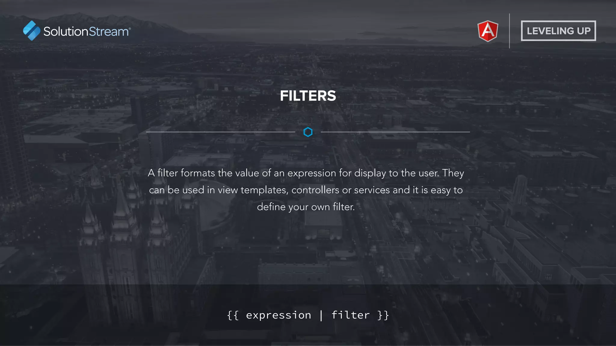 LEVELING UP
A filter formats the value of an expression for display to the user. They
can be used in view templates, controllers or services and it is easy to
define your own filter.
FILTERS
{{ expression | filter }}