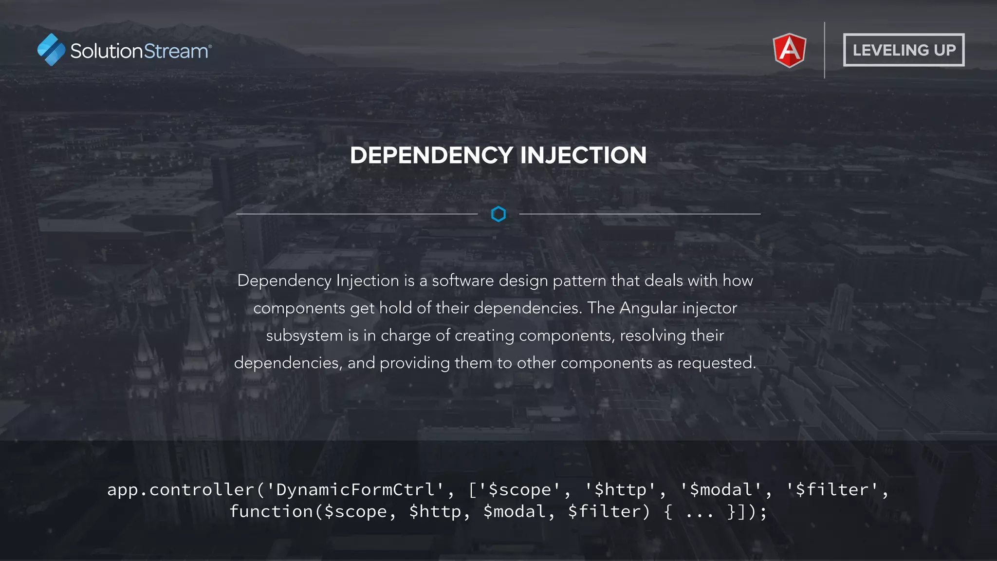 LEVELING UP
Dependency Injection is a software design pattern that deals with how
components get hold of their dependencies. The Angular injector
subsystem is in charge of creating components, resolving their
dependencies, and providing them to other components as requested.
DEPENDENCY INJECTION
app.controller('DynamicFormCtrl', ['$scope', '$http', '$modal', '$filter',
function($scope, $http, $modal, $filter) { ... }]);
 