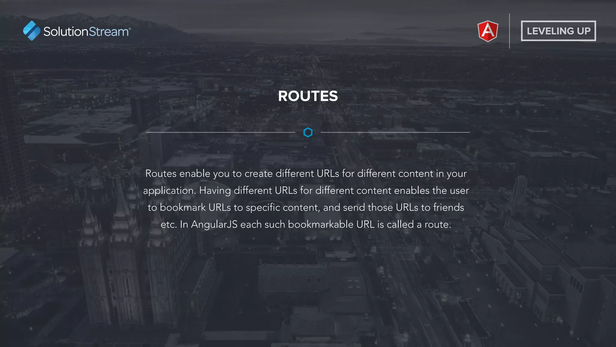 LEVELING UP
Routes enable you to create different URLs for different content in your
application. Having different URLs for different content enables the user
to bookmark URLs to specific content, and send those URLs to friends
etc. In AngularJS each such bookmarkable URL is called a route.
ROUTES