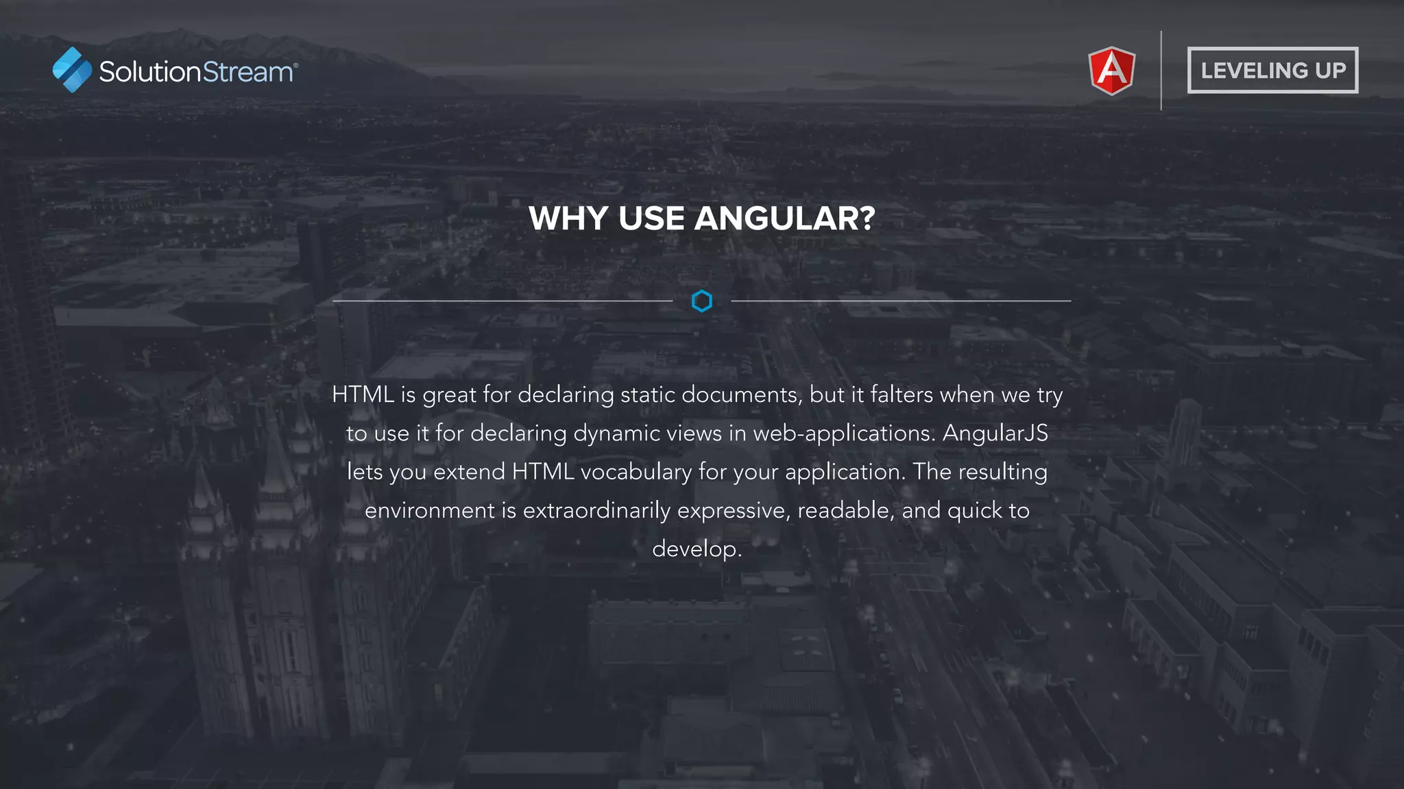 LEVELING UP
HTML is great for declaring static documents, but it falters when we try
to use it for declaring dynamic views in web-applications. AngularJS
lets you extend HTML vocabulary for your application. The resulting
environment is extraordinarily expressive, readable, and quick to
develop.
WHY USE ANGULAR?