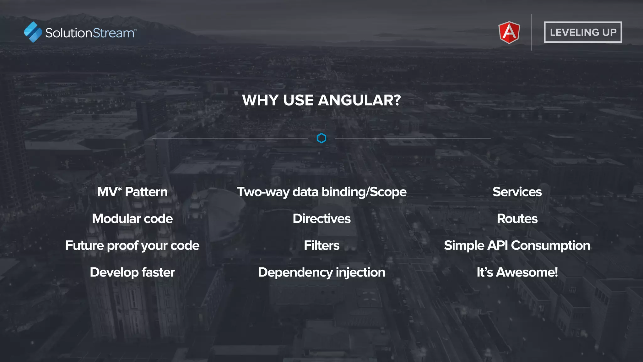 LEVELING UP
WHY USE ANGULAR?
MV* Pattern
Modular code
Future proof your code
Develop faster
Two-way data binding/Scope
Directives
Filters
Dependency injection
Services
Routes
Simple API Consumption
It’s Awesome!