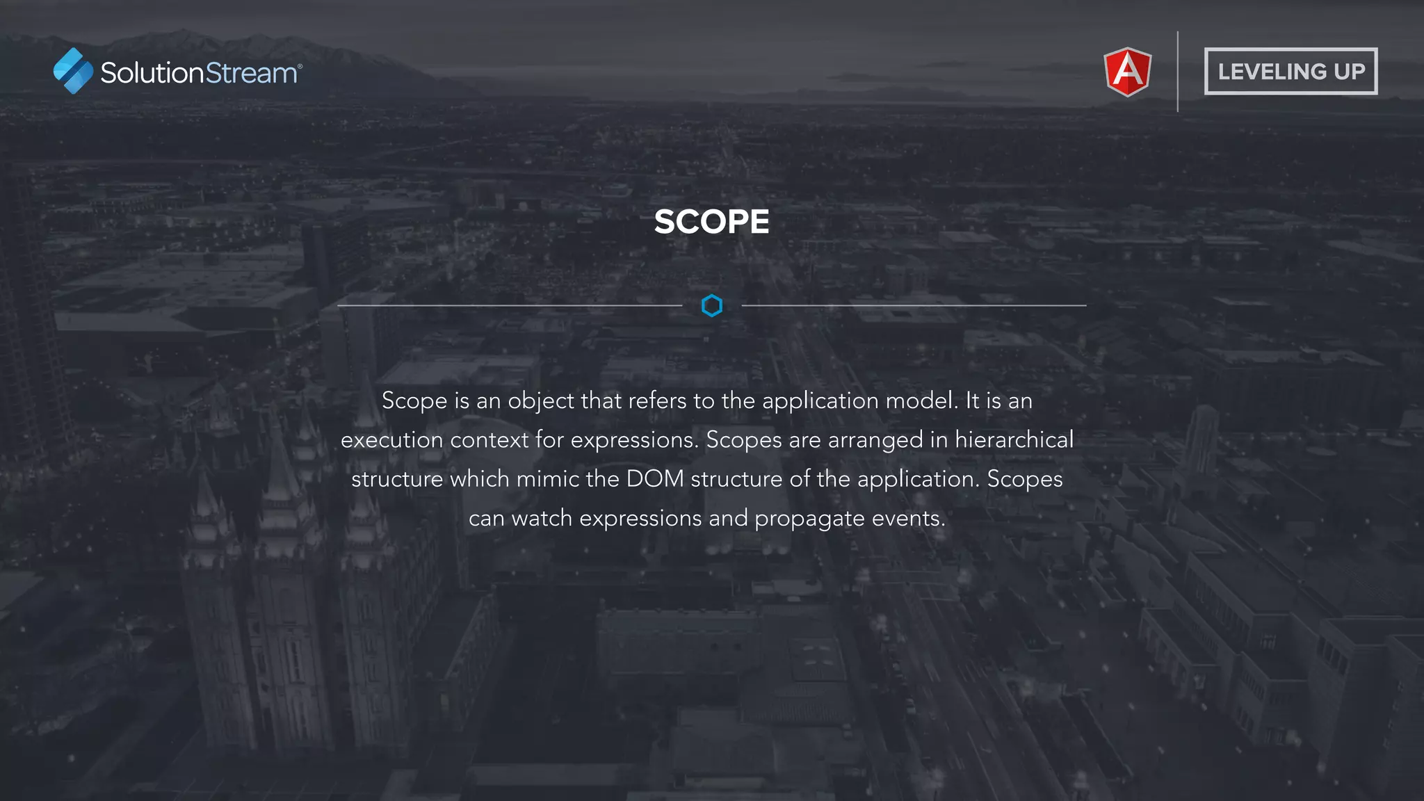 LEVELING UP
Scope is an object that refers to the application model. It is an
execution context for expressions. Scopes are arranged in hierarchical
structure which mimic the DOM structure of the application. Scopes
can watch expressions and propagate events.
SCOPE