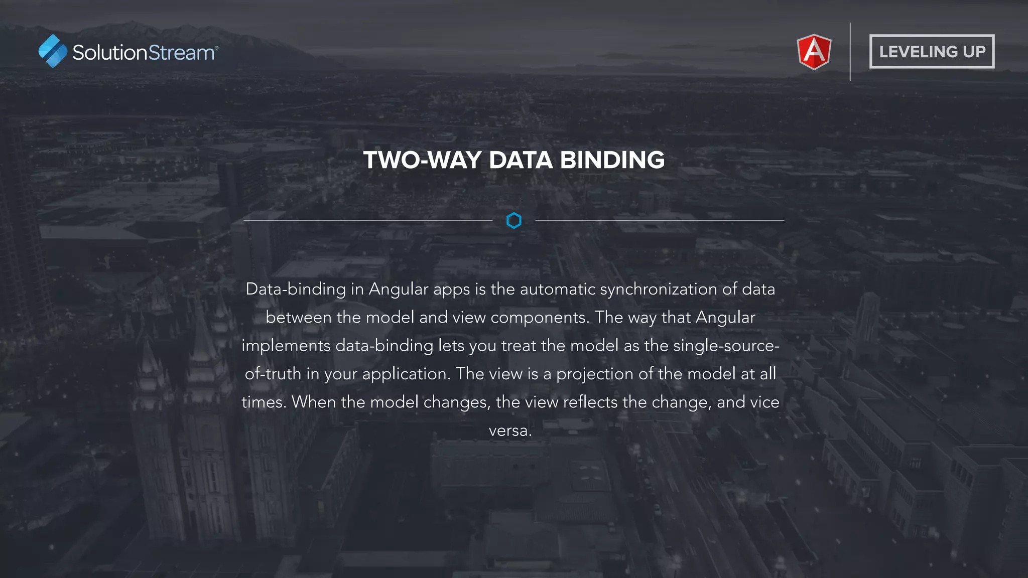 LEVELING UP
Data-binding in Angular apps is the automatic synchronization of data
between the model and view components. The way that Angular
implements data-binding lets you treat the model as the single-source-
of-truth in your application. The view is a projection of the model at all
times. When the model changes, the view reflects the change, and vice
versa.
TWO-WAY DATA BINDING