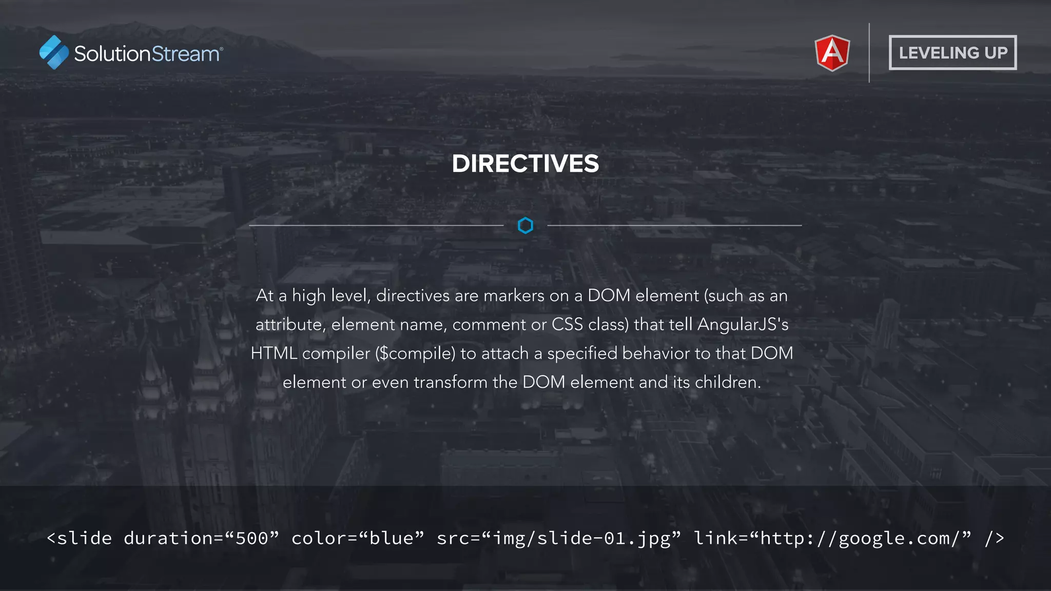 LEVELING UP
At a high level, directives are markers on a DOM element (such as an
attribute, element name, comment or CSS class) that tell AngularJS's
HTML compiler ($compile) to attach a specified behavior to that DOM
element or even transform the DOM element and its children.
DIRECTIVES
<slide duration=“500” color=“blue” src=“img/slide-01.jpg” link=“http://google.com/” />