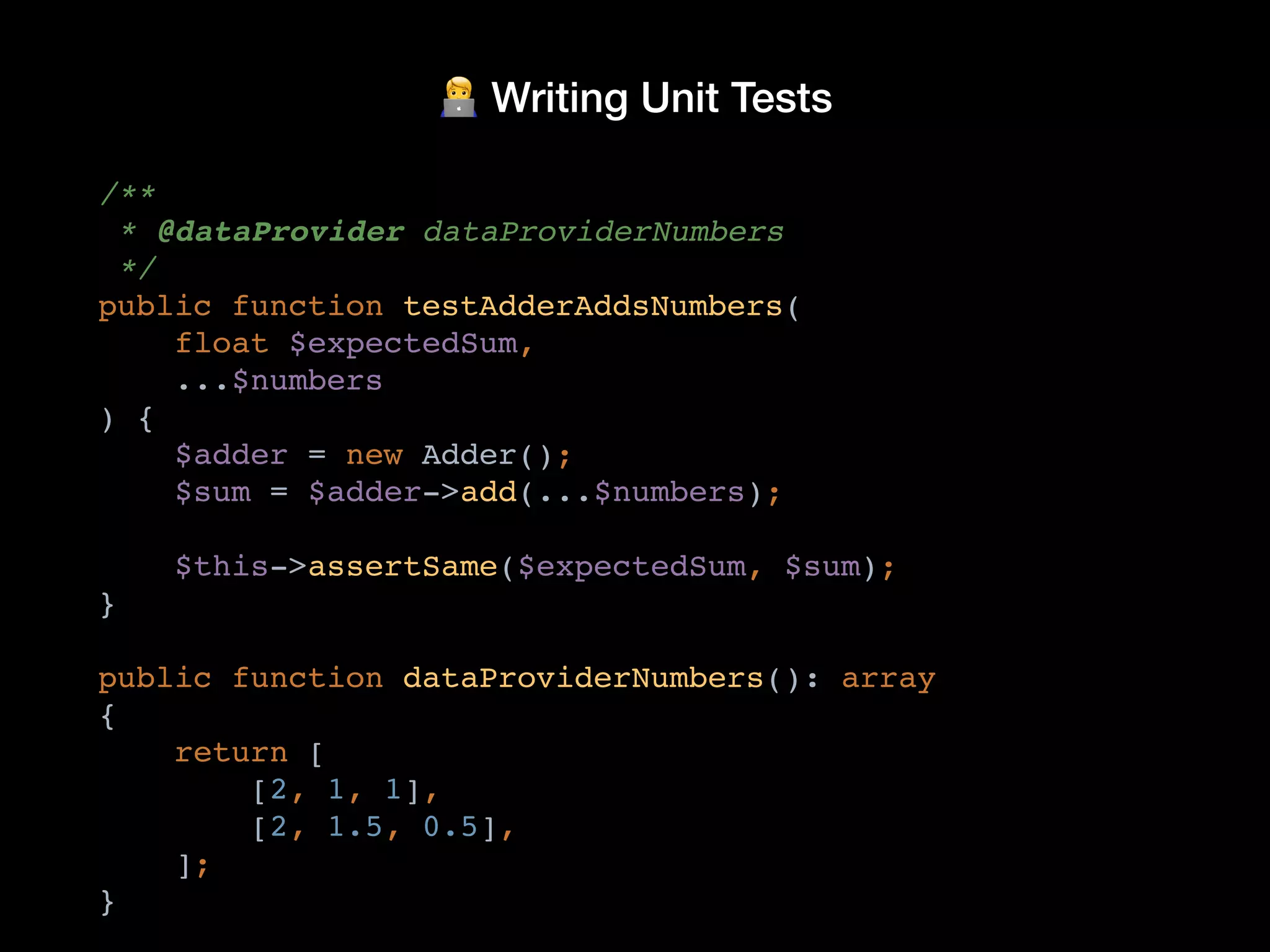 🧑💻 Writing Unit Tests
/**
* @dataProvider dataProviderNumbers
*/
public function testAdderAddsNumbers(
float $expectedSum,
...$numbers
) {
$adder = new Adder();
$sum = $adder->add(...$numbers);
$this->assertSame($expectedSum, $sum);
}
public function dataProviderNumbers(): array
{
return [
[2, 1, 1],
[2, 1.5, 0.5],
];
}
 