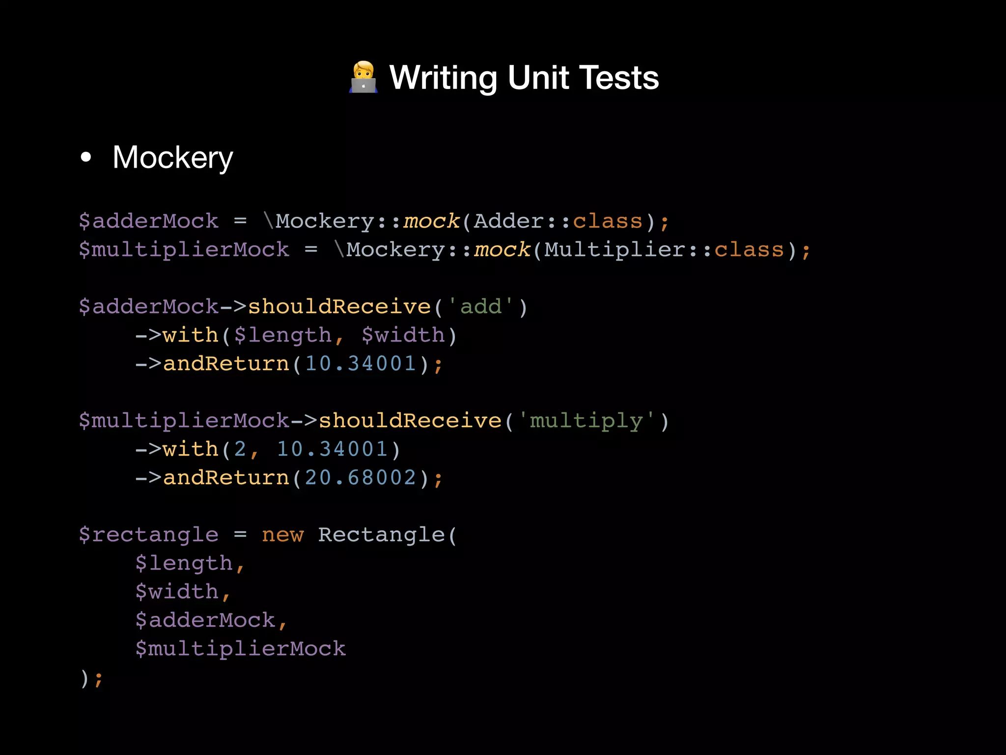 🧑💻 Writing Unit Tests
• Mockery
$adderMock = Mockery::mock(Adder::class);
$multiplierMock = Mockery::mock(Multiplier::class);
$adderMock->shouldReceive('add')
->with($length, $width)
->andReturn(10.34001);
$multiplierMock->shouldReceive('multiply')
->with(2, 10.34001)
->andReturn(20.68002);
$rectangle = new Rectangle(
$length,
$width,
$adderMock,
$multiplierMock
);
 