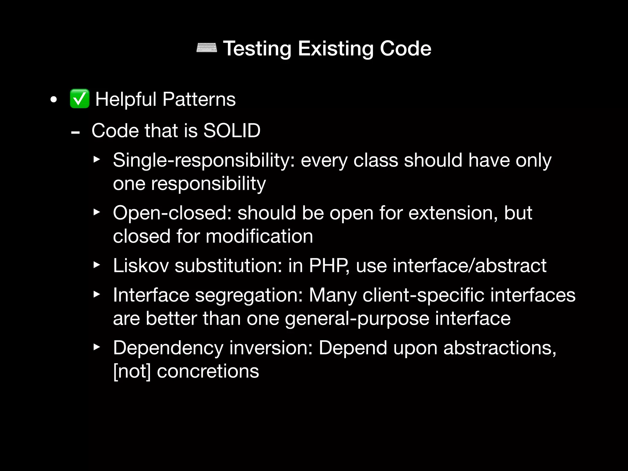 ⌨ Testing Existing Code
• ✅ Helpful Patterns
- Code that is SOLID
‣ Single-responsibility: every class should have only
one responsibility
‣ Open-closed: should be open for extension, but
closed for modi
fi
cation
‣ Liskov substitution: in PHP, use interface/abstract
‣ Interface segregation: Many client-speci
fi
c interfaces
are better than one general-purpose interface
‣ Dependency inversion: Depend upon abstractions,
[not] concretions
 