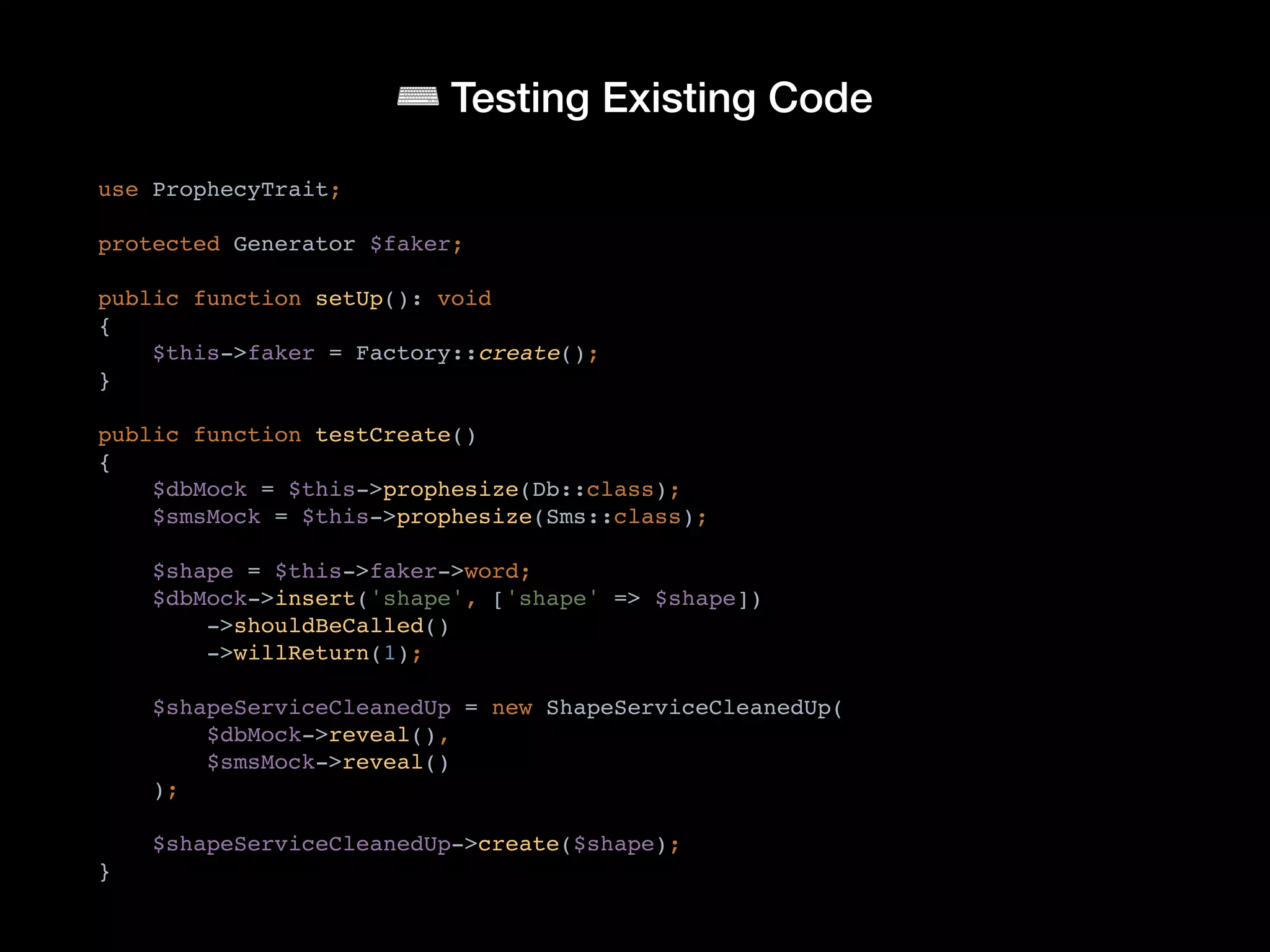 ⌨ Testing Existing Code
use ProphecyTrait;
protected Generator $faker;
public function setUp(): void
{
$this->faker = Factory::create();
}
public function testCreate()
{
$dbMock = $this->prophesize(Db::class);
$smsMock = $this->prophesize(Sms::class);
$shape = $this->faker->word;
$dbMock->insert('shape', ['shape' => $shape])
->shouldBeCalled()
->willReturn(1);
$shapeServiceCleanedUp = new ShapeServiceCleanedUp(
$dbMock->reveal(),
$smsMock->reveal()
);
$shapeServiceCleanedUp->create($shape);
}
 