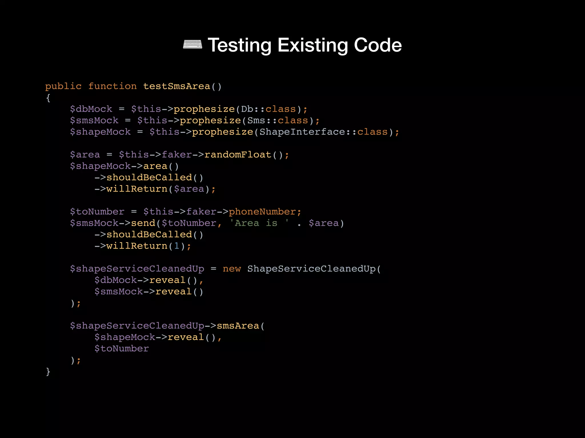 ⌨ Testing Existing Code
public function testSmsArea()
{
$dbMock = $this->prophesize(Db::class);
$smsMock = $this->prophesize(Sms::class);
$shapeMock = $this->prophesize(ShapeInterface::class);
$area = $this->faker->randomFloat();
$shapeMock->area()
->shouldBeCalled()
->willReturn($area);
$toNumber = $this->faker->phoneNumber;
$smsMock->send($toNumber, 'Area is ' . $area)
->shouldBeCalled()
->willReturn(1);
$shapeServiceCleanedUp = new ShapeServiceCleanedUp(
$dbMock->reveal(),
$smsMock->reveal()
);
$shapeServiceCleanedUp->smsArea(
$shapeMock->reveal(),
$toNumber
);
}
 