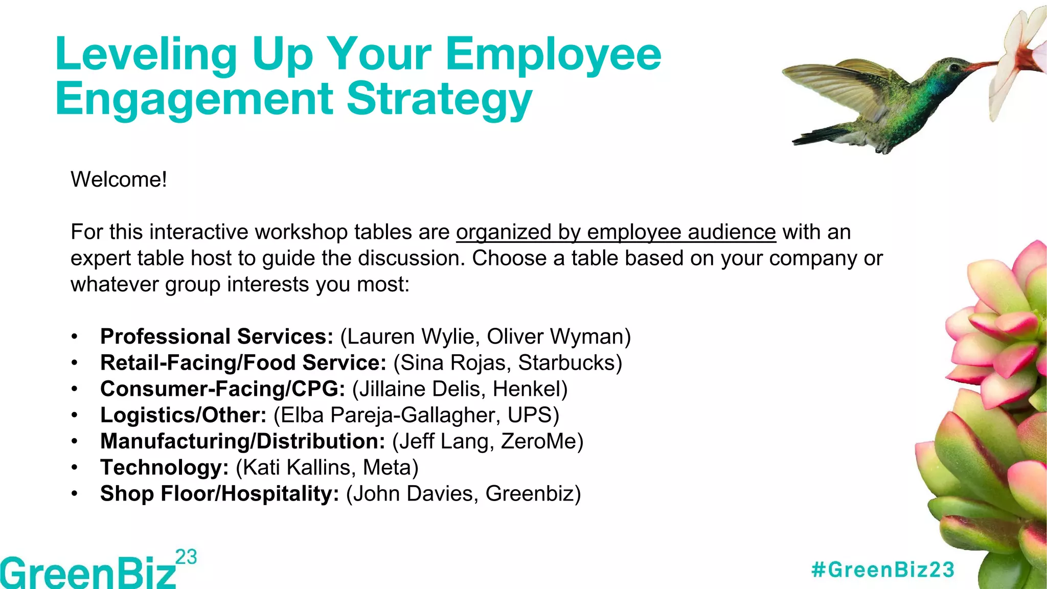 Leveling Up Your Employee
Engagement Strategy
Welcome!
For this interactive workshop tables are organized by employee audience with an
expert table host to guide the discussion. Choose a table based on your company or
whatever group interests you most:
• Professional Services: (Lauren Wylie, Oliver Wyman)
• Retail-Facing/Food Service: (Sina Rojas, Starbucks)
• Consumer-Facing/CPG: (Jillaine Delis, Henkel)
• Logistics/Other: (Elba Pareja-Gallagher, UPS)
• Manufacturing/Distribution: (Jeff Lang, ZeroMe)
• Technology: (Kati Kallins, Meta)
• Shop Floor/Hospitality: (John Davies, Greenbiz)