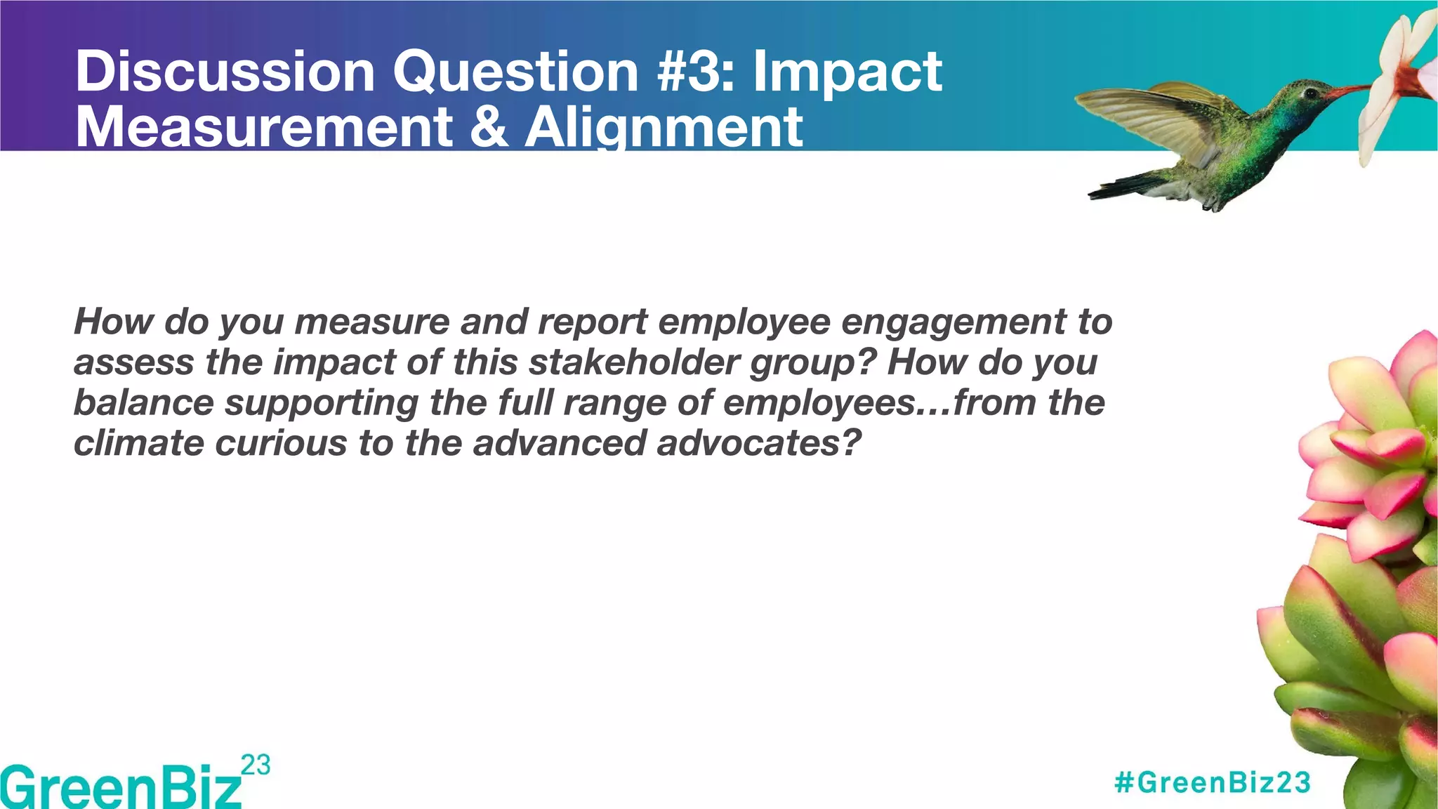 Discussion Question #3: Impact
Measurement & Alignment
How do you measure and report employee engagement to
assess the impact of this stakeholder group? How do you
balance supporting the full range of employees…from the
climate curious to the advanced advocates?