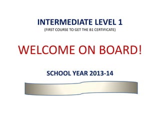 INTERMEDIATE LEVEL 1
(FIRST COURSE TO GET THE B1 CERTIFICATE)
WELCOME ON BOARD!
SCHOOL YEAR 2013-14
 