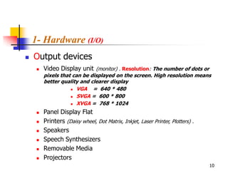 1- Hardware (I/O)
   Output devices
        Video Display unit (monitor) . Resolution: The number of dots or
         pixels that can be displayed on the screen. High resolution means
         better quality and clearer display
                     VGA    = 640 * 480
                     SVGA = 600 * 800

                     XVGA = 768 * 1024


        Panel Display Flat
        Printers (Daisy wheel, Dot Matrix, Inkjet, Laser Printer, Plotters) .
        Speakers
        Speech Synthesizers
        Removable Media
        Projectors
                                                                                 10
 