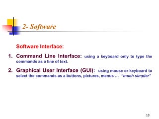 2- Software

   Software Interface:
1. Command Line Interface:           using a keyboard only to type the
   commands as a line of text.

2. Graphical User Interface (GUI):           using mouse or keyboard to
   select the commands as a buttons, pictures, menus … “much simpler”




                                                                   13
 