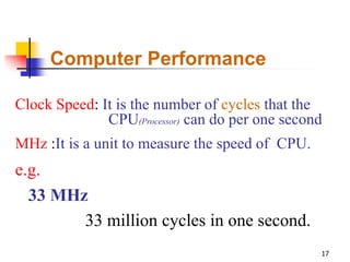 Computer Performance

Clock Speed: It is the number of cycles that the
              CPU(Processor) can do per one second
MHz :It is a unit to measure the speed of CPU.
e.g.
  33 MHz
        33 million cycles in one second.
                                                 17
 