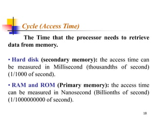 Cycle (Access Time)
      The Time that the processor needs to retrieve
data from memory.

• Hard disk (secondary memory): the access time can
be measured in Millisecond (thousandths of second)
(1/1000 of second).
• RAM and ROM (Primary memory): the access time
can be measured in Nanosecond (Billionths of second)
(1/1000000000 of second).

                                                 18
 