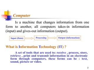 Computer
       Is a machine that changes information from one
form to another, all computers takes-in information
(input) and gives-out information (output).
   Input (Data)       Processing        Output (information)



What is Information Technology (IT) ?
      A set of tools that are used to: receive , process, store,
  retrieve , print and transmit information in an electronic
  form through computers. these forms can be : text,
  sound, picture or video.
                                                               2
 