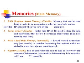 Memories (Main Memory)
1.  RAM (Random Access Memory) (Volatile) Memory that can be read
          from or write to by a computer or other devices. Information
stored in RAM is lost when you turn off the       computer.
2.   Cache memory (Volatile) Faster than RAM, It’s used to store the data
          and instructions that need to be retrieved many times. (The most
          recently used data)
3.   ROM ( Read Only Memory ) (nonvolatile) It is used to read instructions
         only (not to write). It contains the start-up instructions, which was
         etched-in when the chip was manufactured.
4.   Registers (Volatile) It is an electronic unit can be used to store very tiny
           amount of information (Intermediate information). It is located at
           ALU and          CU normally.
                                                                             21
 