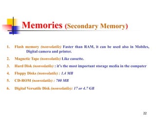 Memories (Secondary Memory)

1.   Flash memory (nonvolatile) Faster than RAM, it can be used also in Mobiles,
           Digital camera and printer.
2.   Magnetic Tape (nonvolatile) Like cassette.
3.   Hard Disk (nonvolatile) : it’s the most important storage media in the computer
4.   Floppy Disks (nonvolatile) : 1.4 MB
5.   CD-ROM (nonvolatile) : 700 MB

6.   Digital Versatile Disk (nonvolatile): 17 or 4.7 GB




                                                                                  22
 