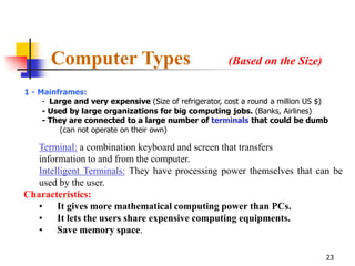 Computer Types                                  (Based on the Size)

1 - Mainframes:
     - Large and very expensive (Size of refrigerator, cost a round a million US $)
     - Used by large organizations for big computing jobs. (Banks, Airlines)
     - They are connected to a large number of terminals that could be dumb
         (can not operate on their own)

   Terminal: a combination keyboard and screen that transfers
   information to and from the computer.
   Intelligent Terminals: They have processing power themselves that can be
   used by the user.
Characteristics:
   • It gives more mathematical computing power than PCs.
   • It lets the users share expensive computing equipments.
   • Save memory space.

                                                                                  23
 